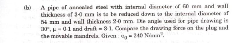 (b)
A pipe of annealed steel with internal diameter of 60 mm and wall
thickness of 3-0 mm is to be reduced down to the internal diameter of
54 mm and wall thickness 2-0 mm. Die angle used for pipe drawing is
30°, μ = 0-1 and draft = 3.1. Compare the drawing force on the plug and
the movable mandrels. Given : 00 = 240 N/mm².
