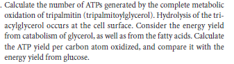 Calculate the number of ATPS generated by the complete metabolic
oxidation of tripalmitin (tripalmitoylglycerol). Hydrolysis of the tri-
acylglycerol occurs at the cell surface. Consider the energy yield
from catabolism of glycerol, as well as from the fatty acids. Calculate
the ATP yield per carbon atom oxidized, and compare it with the
energy yield from glucose.
