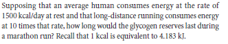 Supposing that an average human consumes energy at the rate of
1500 kcal/day at rest and that long-distance running consumes energy
at 10 times that rate, how long would the glycogen reserves last during
a marathon run? Recall that 1 kcal is equivalent to 4.183 kJ.
