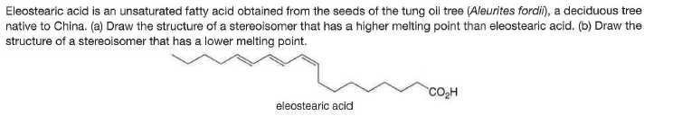 Eleostearic acid is an unsaturated fatty acid obtained from the seeds of the tung oii tree (Aleurites fordii), a deciduous tree
native to China. (a) Draw the structure of a stereoisomer that has a higher melting point than eleostearic acid. (b) Draw the
structure of a stereoisomer that has a lower melting point.
CO,H
eleostearic acid
