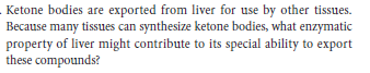 Ketone bodies are exported from liver for use by other tissues.
Because many tissues can synthesize ketone bodies, what enzymatic
property of liver might contribute to its special ability to export
these compounds?
