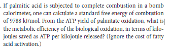 . If palmitic acid is subjected to complete combustion in a bomb
calorimeter, one can calculate a standard free energy of combustion
of 9788 kJ/mol. From the ATP yield of palmitate oxidation, what is|
the metabolic efficiency of the biological oxidation, in terms of kilo-
joules saved as ATP per kilojoule released? (Ignore the cost of fatty
acid activation.)
