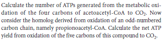 Calculate the number of ATPS generated from the metabolic oxi-
dation of the four carbons of acetoacetyl-CoA to CO,. Now
consider the homolog derived from oxidation of an odd-numbered
carbon chain, namely propionoacetyl-CoA. Calculate the net ATP
yield from oxidation of the five carbons of this compound to CO,.
