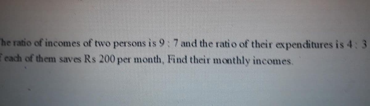 he ratio of incomes of two persons is 9: 7 and the ratio of their expenditures is 4:3
each of them saves Rs 200 per month, Find their monthly incomes.
