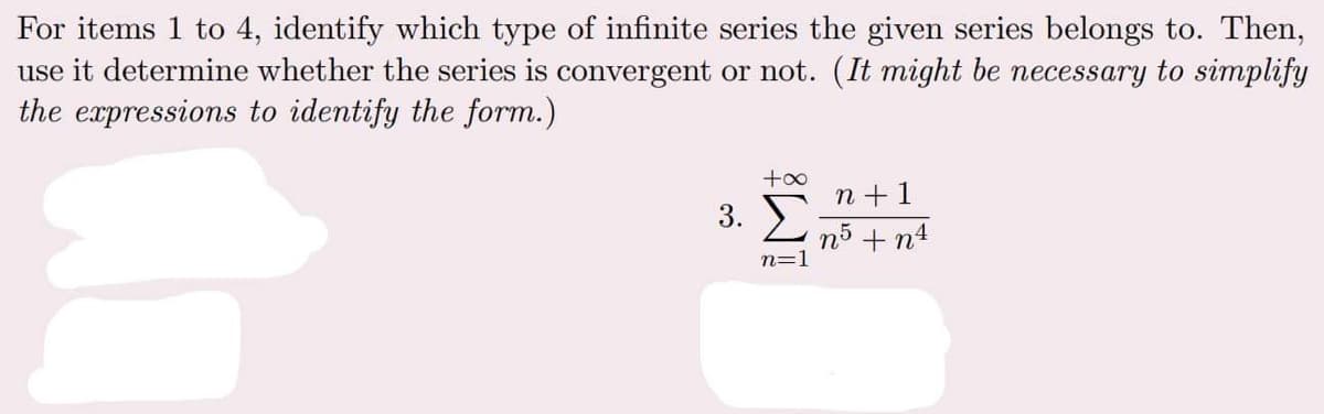 For items 1 to 4, identify which type of infinite series the given series belongs to. Then,
use it determine whether the series is convergent or not. (It might be necessary to simplify
the expressions to identify the form.)
+oo
n +1
3. E
n5 + n4
n=1

