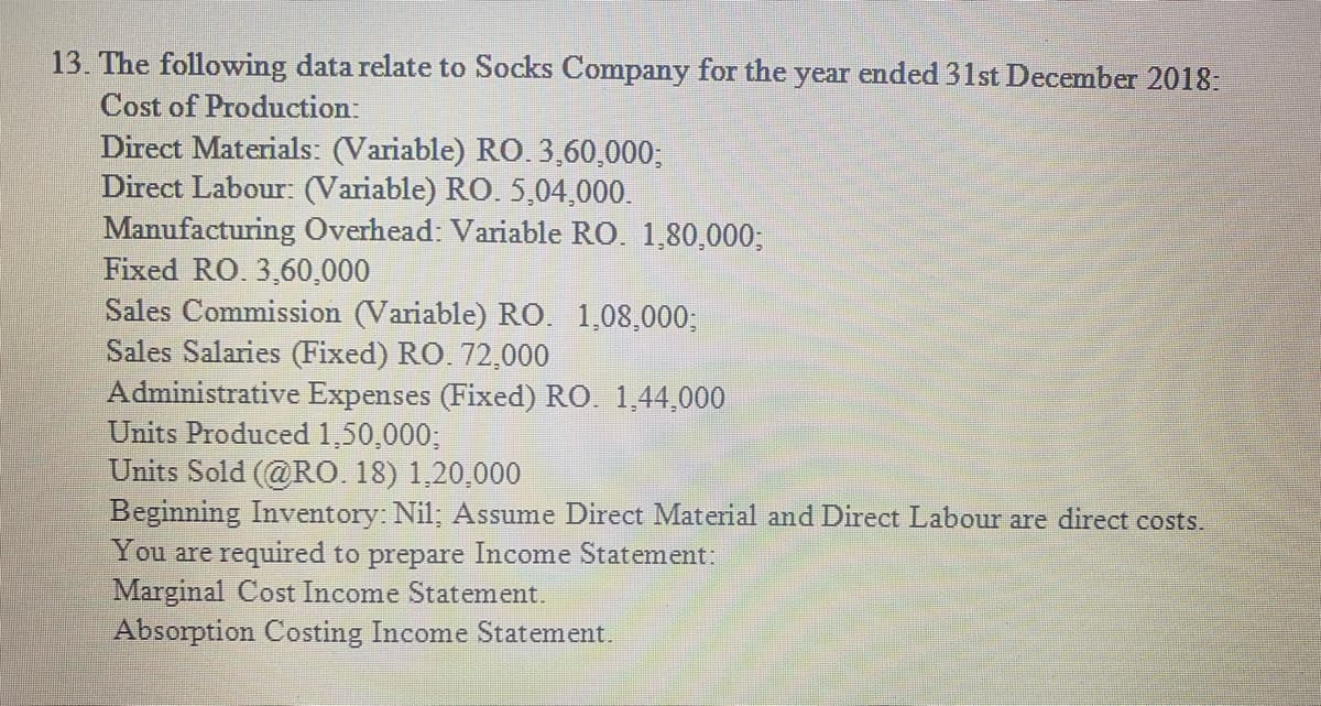 13. The following data relate to Socks Company for the year ended 31st December 2018:
Cost of Production:
Direct Materials: (Variable) RO. 3,60,000;
Direct Labour: (Variable) RO. 5,04,000.
Manufacturing Overhead: Variable RO. 1,80,000;
Fixed RO. 3,60,000
Sales Commission (Variable) RO. 1,08,000;
Sales Salaries (Fixed) RO. 72,000
Administrative Expenses (Fixed) RO. 1,44,000
Units Produced 1,50,000;
Units Sold (@RO. 18) 1,20,000
Beginning Inventory: Nil; Assume Direct Material and Direct Labour are direct costs.
You are required to prepare Income Statement:
Marginal Cost Income Statement.
Absorption Costing Income Statement.