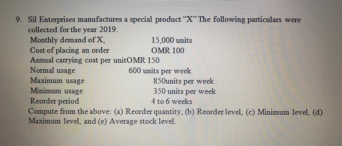 9. Sil Enterprises manufactures a special product "X" The following particulars were
collected for the year 2019.
Monthly demand of X,
15,000 units
Cost of placing an order
OMR 100
Annual carrying cost per unitOMR 150
Normal usage
600 units
per week
Maximum usage
850units per week
350 units per week
Minimum usage
Reorder period
4 to 6 weeks
Compute from the above: (a) Reorder quantity, (b) Reorder level, (c) Minimum level, (d)
Maximum level, and (e) Average stock level.