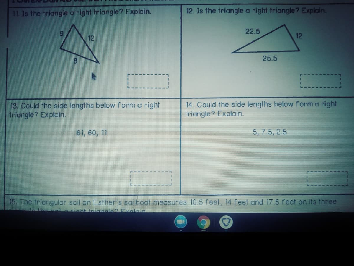11. Is the triangle a right triangle? Explain.
12. Is the triangle a right triangle? Explain.
22.5
12
12
25.5
13. Could the side lengths below form a right
triangle? Explain.
14. Could the side lengths below form a right
triangle? Explain.
61, 60, 11
5, 7.5, 2:5
15. The triangular sail on Esther's sailboat measures 10.5 feet, 14 feet and 17.5 feet on its three

