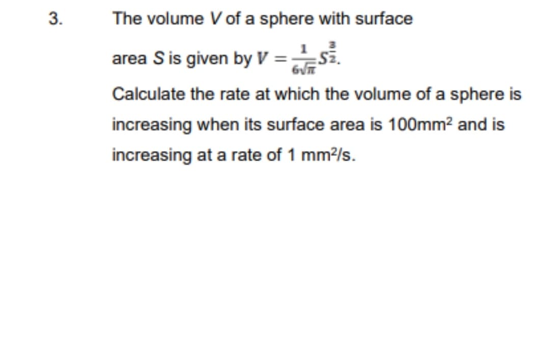 3.
The volume V of a sphere with surface
area S is given by V=S².
6√
Calculate the rate at which the volume of a sphere is
increasing when its surface area is 100mm² and is
increasing at a rate of 1 mm²/s.