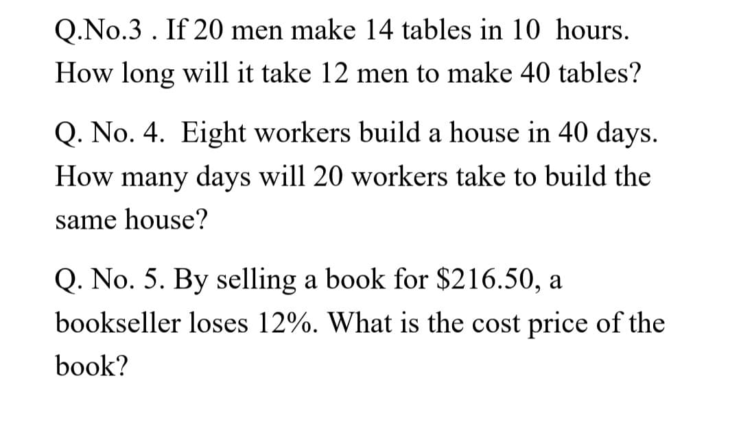 Q.No.3. If 20 men make 14 tables in 10 hours.
How long will it take 12 men to make 40 tables?
Q. No. 4. Eight workers build a house in 40 days.
How many days will 20 workers take to build the
same house?
Q. No. 5. By selling a book for $216.50, a
bookseller loses 12%. What is the cost price of the
book?
