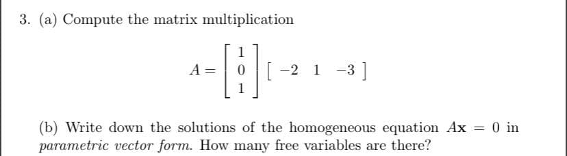 3. (a) Compute the matrix multiplication
- [B]₁
1
A =
[ −2 1 −3 ]
(b) Write down the solutions of the homogeneous equation Ax = 0 in
parametric vector form. How many free variables are there?