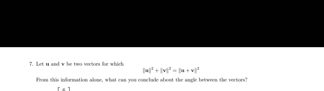 7. Let u and v be two vectors for which
||u||² + ||v||² = ||u+v||²
From this information alone, what can you conclude about the angle between the vectors?
[6]