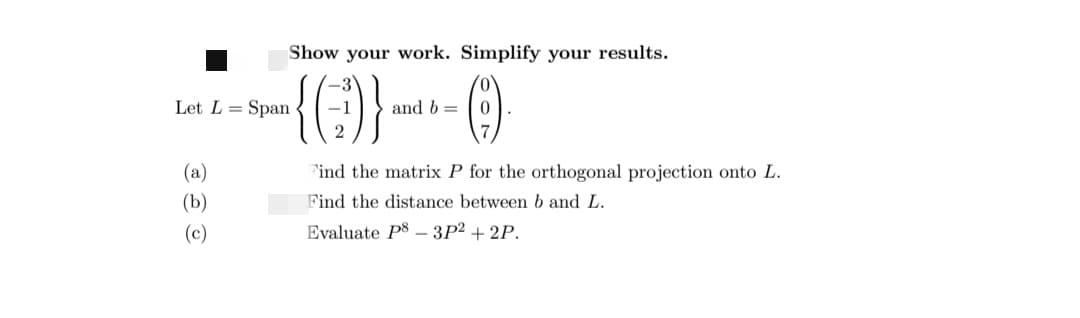 Let L=
(a)
(b)
(c)
Show your work. Simplify your results.
-3
-{0)}--0-
and b =
2
Span
Find the matrix P for the orthogonal projection onto L.
Find the distance between b and L.
Evaluate P8 3P² +2P.