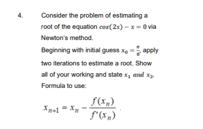 4.
Consider the problem of estimating a
root of the equation cos(2x) - x = 0 via
Newton's method.
Beginning with initial guess xo= apply
two iterations to estimate a root. Show
all of your working and state x₁ and x₂.
Formula to use:
Xn+1 = Xn
f(xn)
f'(xn)