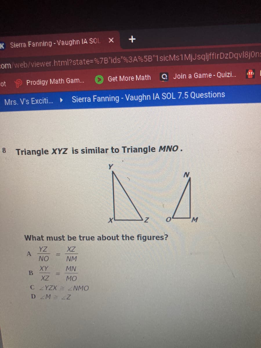 K Sierra Fanning -Vaughn IA SOL X
com/web/viewer.html?state=%7B'ids"%3A%5B"1sicMs1MjJsqljffIrDzDqvl8jon=
Get More Math
Q Join a Game-Quizi.
ot
Prodigy Math Gam...
Mrs. V's Exciti. ►
Sierra Fanning - Vaughn IA SOL 7.5 Questions
8 Triangle XYZ is similar to Triangle MNO .
W.
What must be true about the figures?
YZ
A
NO
XZ
NM
XY
MN
XZ
MO
CZYZX ZNMO
D M=Z
