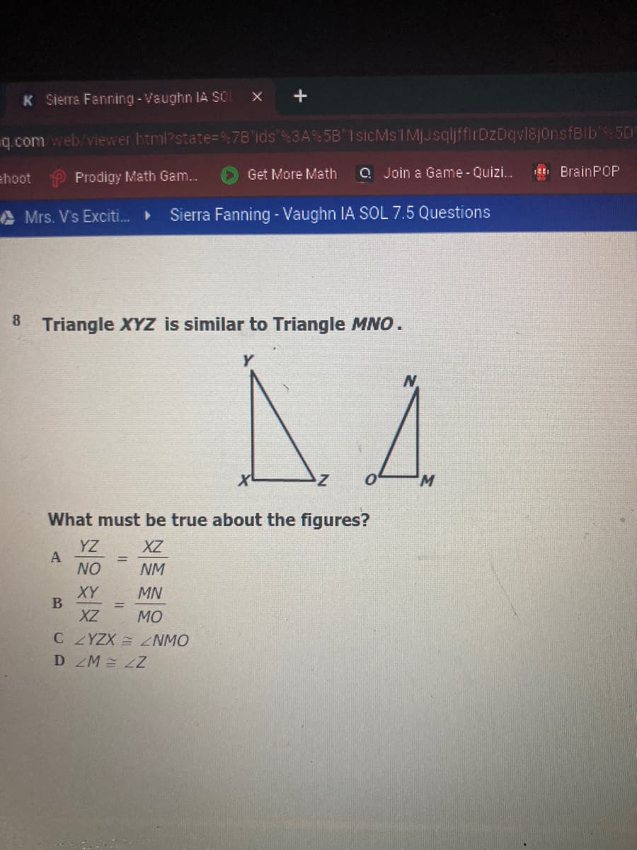 K Sierra Fanning - Vaughn IA SCI
q.com web/viewer.html?state=%7B'ids"%3A% 5B"1sicMs1MjJsqljffirDzDqvl8jonsfBib':50
ehoot Prodigy Math Gam...
Get More Math
Q Join a Game - Quizi.
EE, BrainPOP
A Mrs. V's Exciti.
Sierra Fanning - Vaughn IA SOL 7.5 Questions
8.
Triangle XYZ is similar to Triangle MNO.
W.
What must be true about the figures?
YZ
A
NO
XZ
NM
XY
MN
XZ
MO
C ZYZX NMO
D ZM LZ
