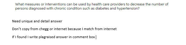 What measures or interventions can be used by health care providers to decrease the number of
persons diagnosed with chronic condition such as diabetes and hypertension?
Need unique and detail answer
Don't copy from chegg or internet because I match from internet
If I found I write plagraised answer in comment box|

