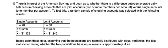 1) There is interest at the American Savings and Loan as to whether there is a difference between average daily
balances in checking accounts that are joint accounts (two or more members per account) versus single accounts
(one member per account). To test this, a random sample of checking accounts was selected with the following
results:
Single Accounts
n = 20
s = $256
|Joint Accounts
n = 30
s = $300
x = $1,245
x = $1,123
Based upon these data, assuming that the populations are normally distributed with equal variances, the test
statistic for testing whether the two populations have equal means is approximately -1.49.
