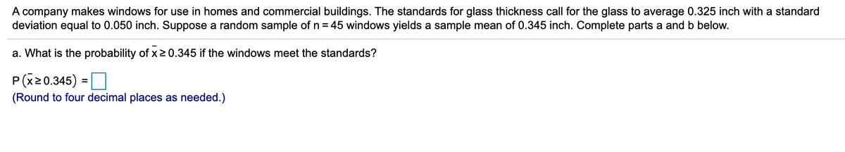A company makes windows for use in homes and commercial buildings. The standards for glass thickness call for the glass to average 0.325 inch with a standard
deviation equal to 0.050 inch. Suppose a random sample of n = 45 windows yields a sample mean of 0.345 inch. Complete parts a and b below.
a. What is the probability of x2 0.345 if the windows meet the standards?
P(x20.345) =O
%3D
(Round to four decimal places as needed.)
