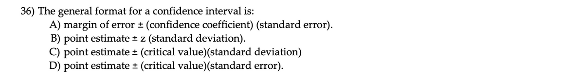 36) The general format for a confidence interval is:
A) margin of error ± (confidence coefficient) (standard error).
B) point estimate * z (standard deviation).
C) point estimate * (critical value)(standard deviation)
D) point estimate * (critical value)(standard error).

