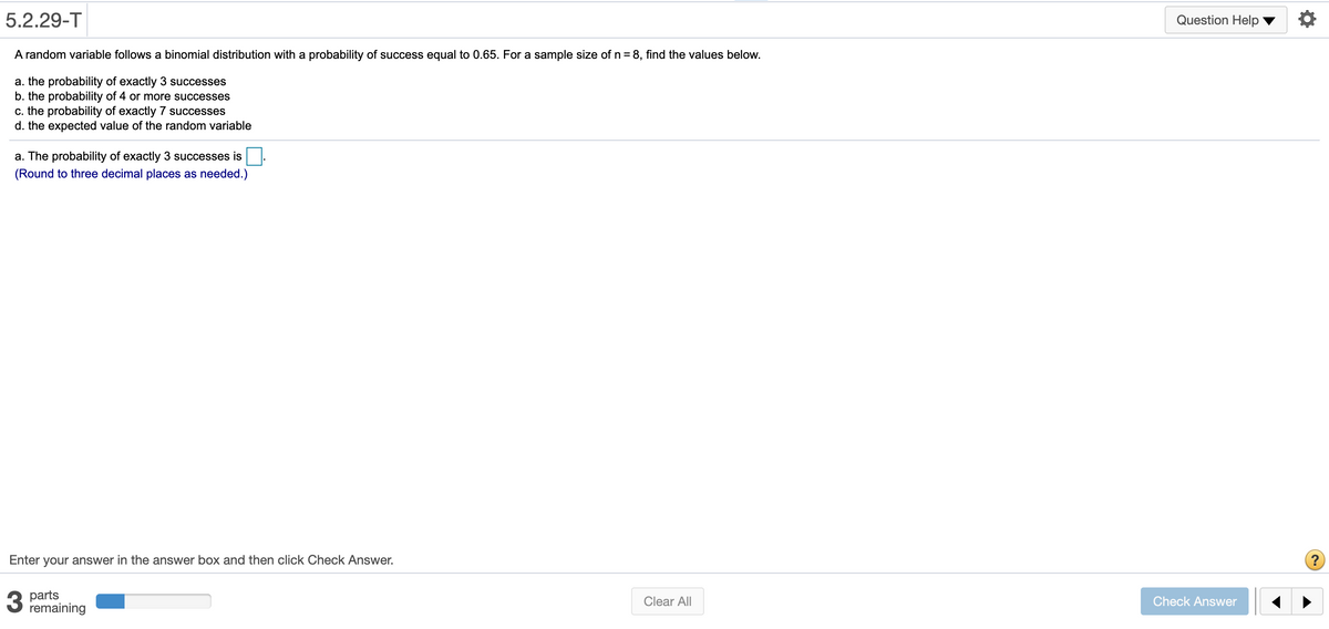 5.2.29-T
Question Help
A random variable follows a binomial distribution with a probability of success equal to 0.65. For a sample size of n = 8, find the values below.
a. the probability of exactly 3 successes
b. the probability of 4 or more successes
c. the probability of exactly 7 successes
d. the expected value of the random variable
a. The probability of exactly 3 successes is
(Round to three decimal places as needed.)
Enter your answer in the answer box and then click Check Answer.
3
parts
remaining
Clear All
Check Answer
