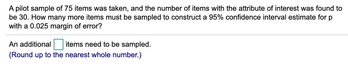 A pilot sample of 75 items was taken, and the number of items with the attribute of interest was found to
be 30. How many more items must be sampled to construct a 95% confidence interval estimate for p
with a 0.025 margin of error?
An additional
items need to be sampled.
(Round up to the nearest whole number.)
