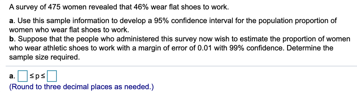 A survey of 475 women revealed that 46% wear flat shoes to work.
a. Use this sample information to develop a 95% confidence interval for the population proportion of
women who wear flat shoes to work.
b. Suppose that the people who administered this survey now wish to estimate the proportion of women
who wear athletic shoes to work with a margin of error of 0.01 with 99% confidence. Determine the
sample size required.
а.
(Round to three decimal places as needed.)
