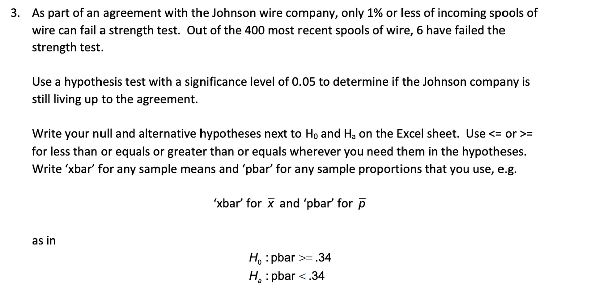 3. As part of an agreement with the Johnson wire company, only 1% or less of incoming spools of
wire can fail a strength test. Out of the 400 most recent spools of wire, 6 have failed the
strength test.
Use a hypothesis test with a significance level of 0.05 to determine if the Johnson company is
still living up to the agreement.
Write your null and alternative hypotheses next to Ho and Ha on the Excel sheet. Use <= or >=
for less than or equals or greater than or equals wherever you need them in the hypotheses.
Write 'xbar' for any sample means and 'pbar' for any sample proportions that you use, e.g.
'xbar' for x and 'pbar' for p
as in
H. : pbar >= .34
H : pbar <.34
