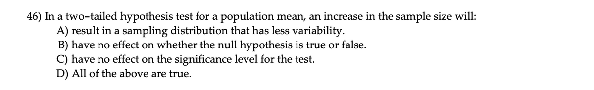 46) In a two-tailed hypothesis test for a population mean, an increase in the sample size will:
A) result in a sampling distribution that has less variability.
B) have no effect on whether the null hypothesis is true or false.
C) have no effect on the significance level for the test.
D) All of the above are true.
