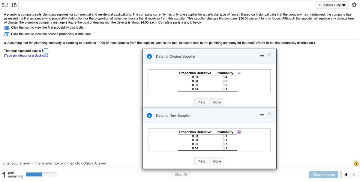 5.1.15
Question Help
A plumbing company sells plumbing supplies for commercial and residential applications. The company currently has only one supplier for a particular type of faucet. Based on historical data that the company has maintained, the company has
assessed the first accompanying probability distribution for the proportion of defective faucets that it receives from this supplier. This supplier charges the company $34.00 per unit for this faucet. Although the supplier will replace any defects free
of charge, the plumbing company managers figure the cost of dealing with the defects is about $4.00 each. Complete parts a and b below.
Click the icon to view the first probability distribution.
Click the icon to view the second probability distribution.
a. Assuming that the plumbing company is planning to purchase 1,000 of these faucets from the supplier, what is the total expected cost to the plumbing company for the deal? (Refer to the first probability distribution.)
The total expected cost is $
(Type an integer or a decimal.)
Data for Original Supplier
Proportion Defective
Probability
0.4
0.01
0.04
0.3
0.07
0.2
0.14
0.1
Print
Done
i
Data for New Supplier
Proportion Defective
Probability
0.1
0.1
0.01
0.04
0.07
0.7
0.14
0.1
Print
Done
Enter your answer in the answer box and then click Check Answer.
?
1
part
remaining
Clear All
Check Answer
