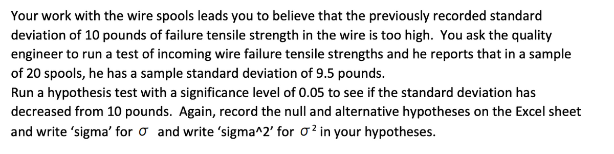 Your work with the wire spools leads you to believe that the previously recorded standard
deviation of 10 pounds of failure tensile strength in the wire is too high. You ask the quality
engineer to run a test of incoming wire failure tensile strengths and he reports that in a sample
of 20 spools, he has a sample standard deviation of 9.5 pounds.
Run a hypothesis test with a significance level of 0.05 to see if the standard deviation has
decreased from 10 pounds. Again, record the null and alternative hypotheses on the Excel sheet
and write 'sigma' for o and write 'sigma^2' for o? in your hypotheses.
