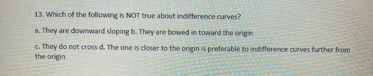 13. Which of the following is NOT true about indifference curves?
a. They are downward sloping b. They are bowed in toward the origin
c. They do not cross d. The one is closer to the origin is preferable to indifference curves further from
the origin
