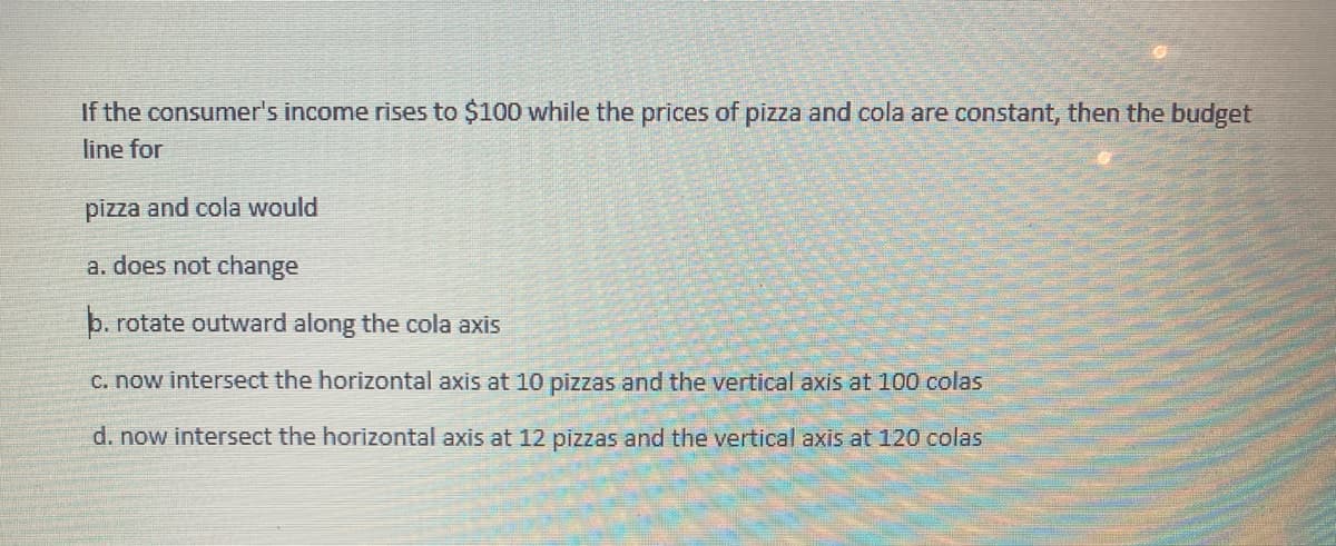 If the consumer's income rises to $100 while the prices of pizza and cola are constant, then the budget
line for
pizza and cola would
a. does not change
b. rotate outward along the cola axis
C. now intersect the horizontal axis at 10 pizzas and the vertical axis at 100 colas
d. now intersect the horizontal axis at 12 pizzas and the vertical axis at 120 colas
