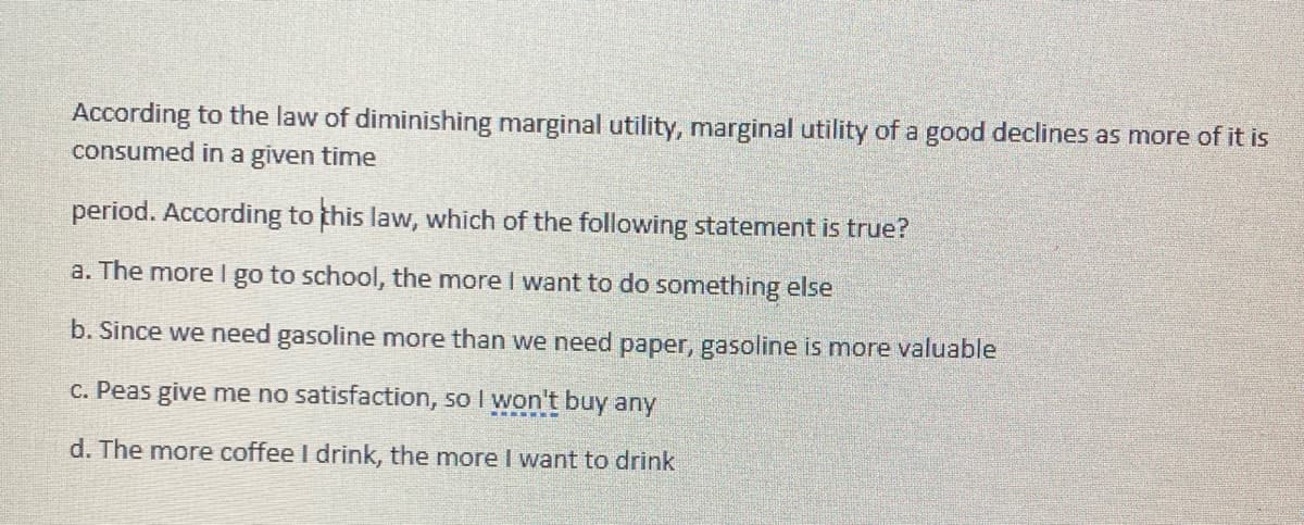According to the law of diminishing marginal utility, marginal utility of a good declines as more of it is
consumed in a given time
period. According to this law, which of the following statement is true?
a. The more I go to school, the more I want to do something else
b. Since we need gasoline more than we need paper, gasoline is more valuable
c. Peas give me no satisfaction, so I won't buy any
d. The more coffee I drink, the more I want to drink
