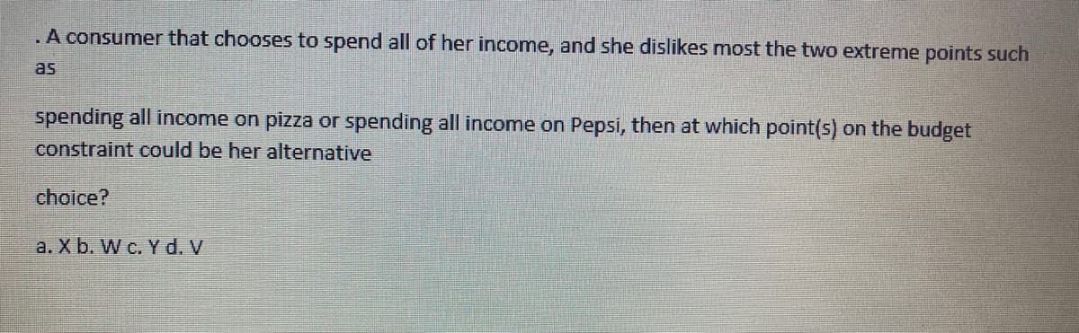 .A consumer that chooses to spend all of her income, and she dislikes most the two extreme points such
as
spending all income on pizza or spending all income on Pepsi, then at which point(s) on the budget
constraint could be her alternative
choice?
a. X b. W c. Y d. V

