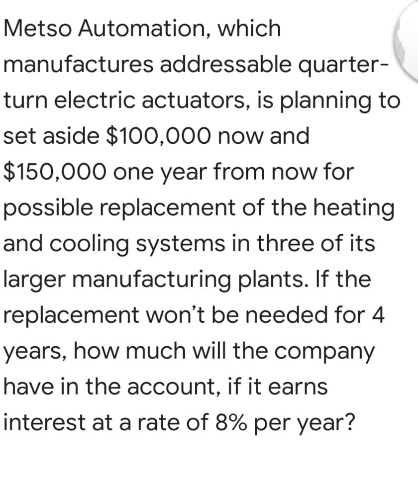 Metso Automation, which
manufactures addressable quarter-
turn electric actuators, is planning to
set aside $100,000 now and
$150,000 one year from now for
possible replacement of the heating
and cooling systems in three of its
larger manufacturing plants. If the
replacement won't be needed for 4
years, how much will the company
have in the account, if it earns
interest at a rate of 8% per year?
