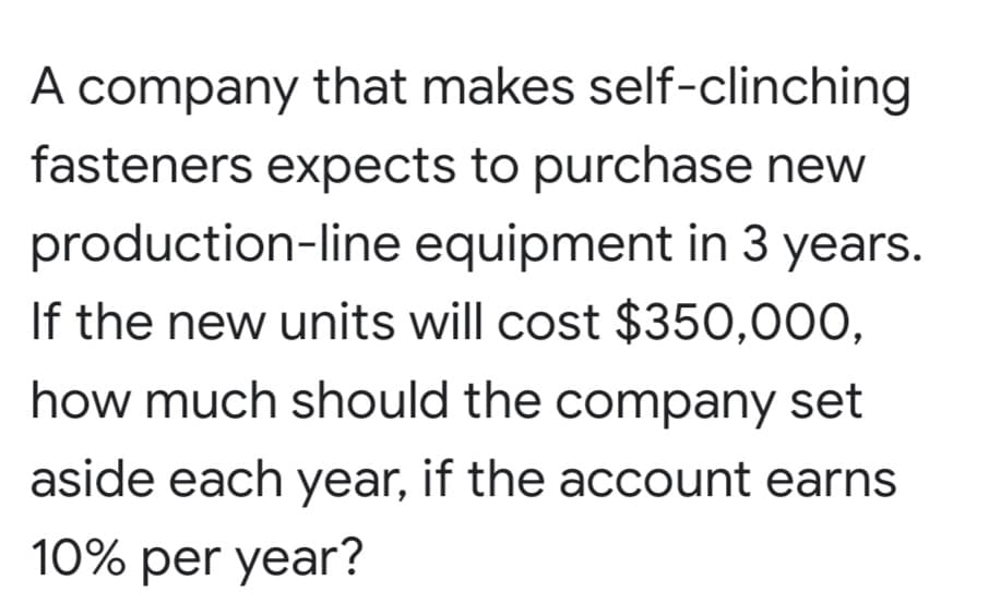 A company that makes self-clinching
fasteners expects to purchase new
production-line equipment in 3 years.
If the new units will cost $350,000,
how much should the company set
aside each year, if the account earns
10% per year?

