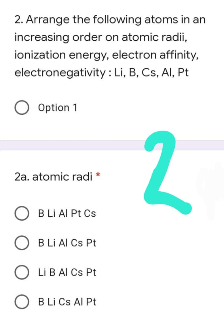 2. Arrange the following atoms in an
increasing order on atomic radii,
ionization energy, electron affinity,
electronegativity : Li, B, Cs, Al, Pt
O Option 1
2a. atomic radi *
B Li Al Pt Cs
B Li Al Cs Pt
Li B Al Cs Pt
B Li Cs Al Pt
