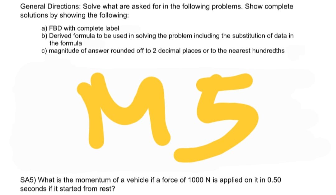 General Directions: Solve what are asked for in the following problems. Show complete
solutions by showing the following:
a) FBD with complete label
b) Derived formula to be used in solving the problem including the substitution of data in
the formula
c) magnitude of answer rounded off to 2 decimal places or to the nearest hundredths
M5
SA5) What is the momentum of a vehicle if a force of 1000N is applied on it in 0.50
seconds if it started from rest?
