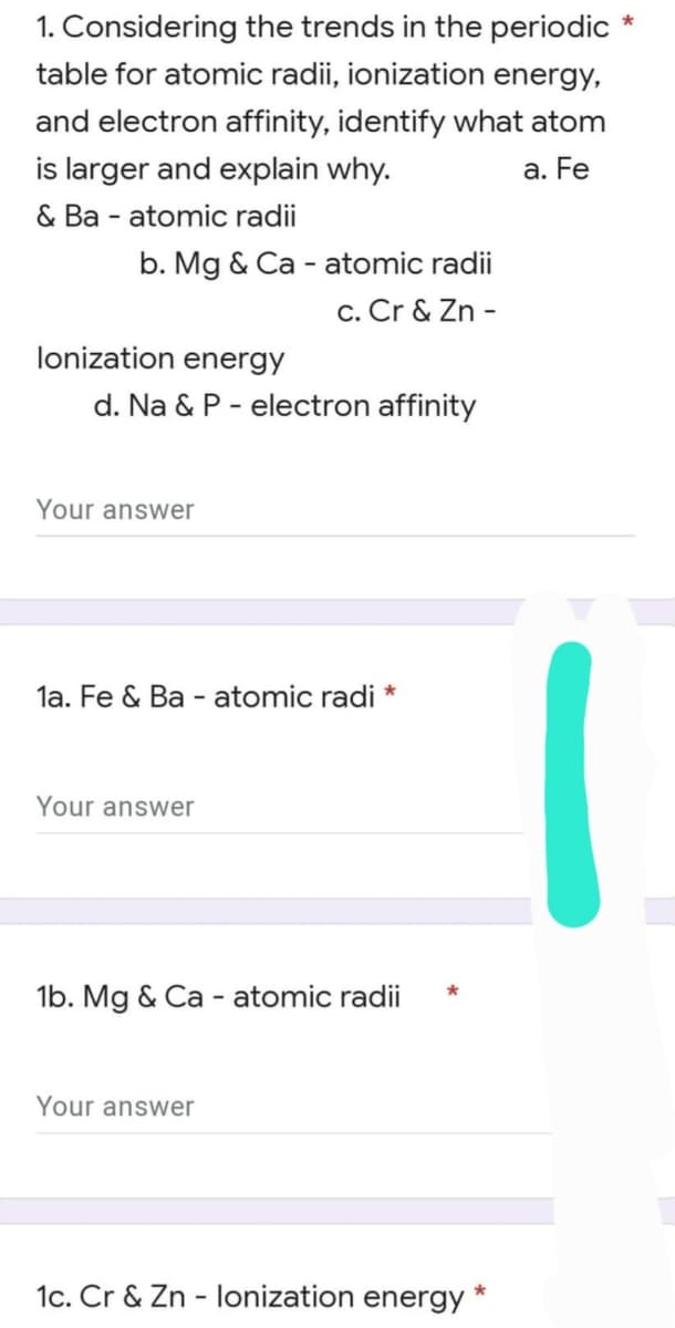 1. Considering the trends in the periodic
table for atomic radii, ionization energy,
and electron affinity, identify what atom
is larger and explain why.
a. Fe
& Ba - atomic radii
b. Mg & Ca - atomic radii
c. Cr & Zn -
lonization energy
d. Na & P - electron affinity
Your answer
la. Fe & Ba - atomic radi *
Your answer
1b. Mg & Ca - atomic radii
Your answer
1c. Cr & Zn - lonization energy
*
