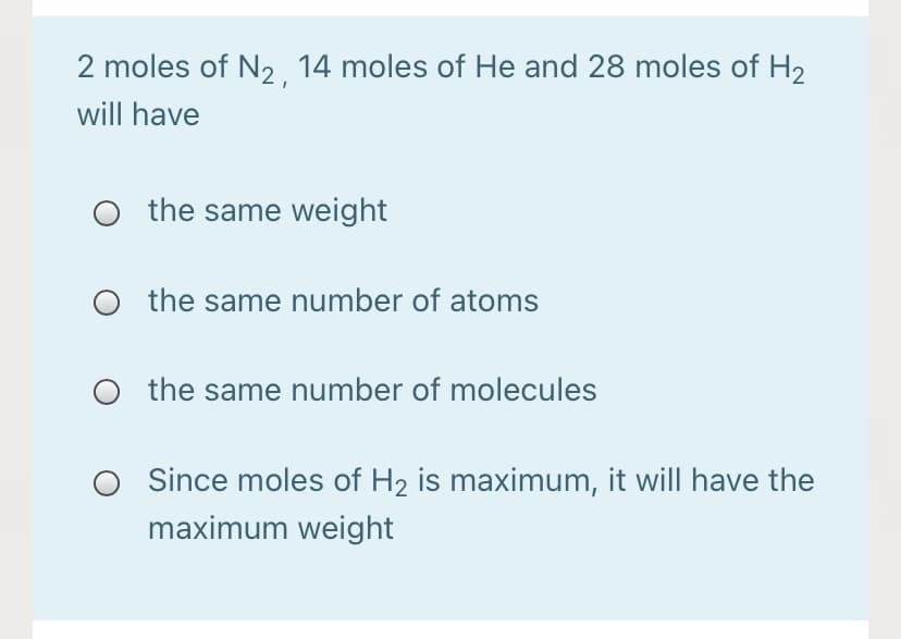 2 moles of N2 14 moles of He and 28 moles of H2
will have
the same weight
O the same number of atoms
the same number of molecules
Since moles of H2 is maximum, it will have the
maximum weight
