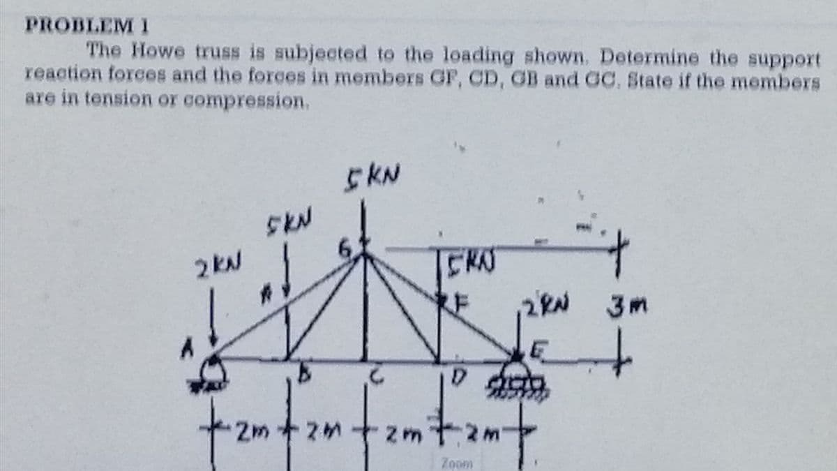 PROBLEM I
The Howe truss is subjected to the loading shown. Determine the support
reaction forces and the forces in members GF, CD, GB and GC, State if the members
are in tension or compression.
2 KA
SKN
ad
2m +2m
2M
5 KN
CRA
,2kW 3m
E
QUO
2m+
Zoom