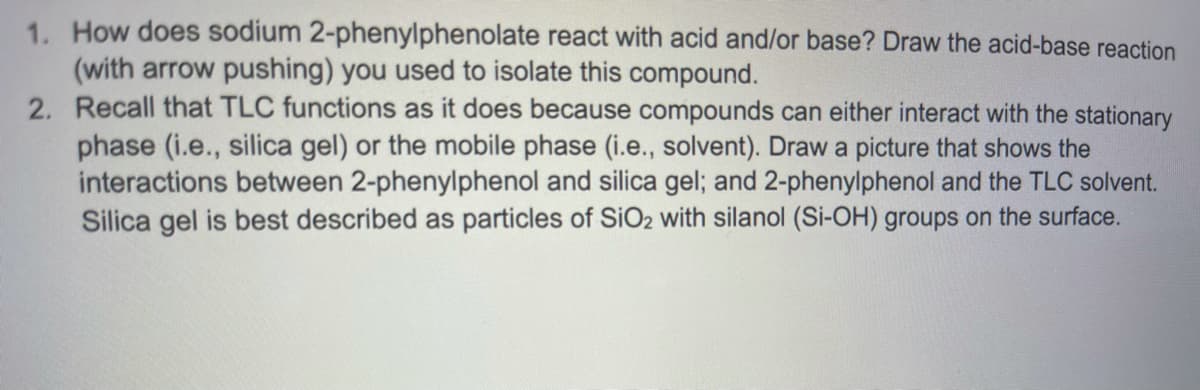1. How does sodium 2-phenylphenolate react with acid and/or base? Draw the acid-base reaction
(with arrow pushing) you used to isolate this compound.
2. Recall that TLC functions as it does because compounds can either interact with the stationary
phase (i.e., silica gel) or the mobile phase (i.e., solvent). Draw a picture that shows the
interactions between 2-phenylphenol and silica gel; and 2-phenylphenol and the TLC solvent.
Silica gel is best described as particles of SIO2 with silanol (Si-OH) groups on the surface.
