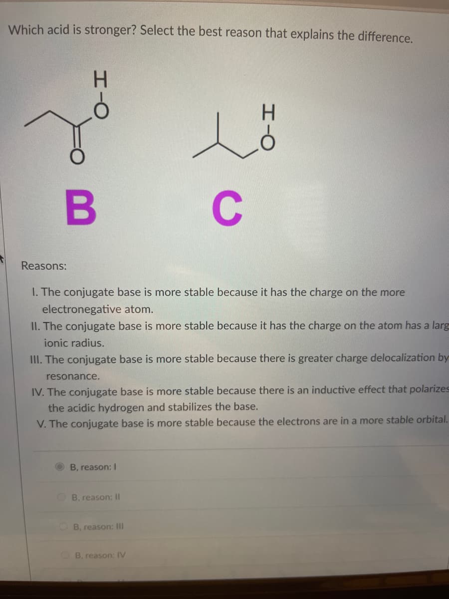 Which acid is stronger? Select the best reason that explains the difference.
H.
B
C
Reasons:
I. The conjugate base is more stable because it has the charge on the more
electronegative atom.
II. The conjugate base is more stable because it has the charge on the atom has a larg
ionic radius.
III. The conjugate base is more stable because there is greater charge delocalization by
resonance.
IV. The conjugate base is more stable because there is an inductive effect that polarizes
the acidic hydrogen and stabilizes the base.
V. The conjugate base is more stable because the electrons are in a more stable orbital.
B, reason: I
OB, reason: II
O B, reason: III
B, reason: IV
I-O
