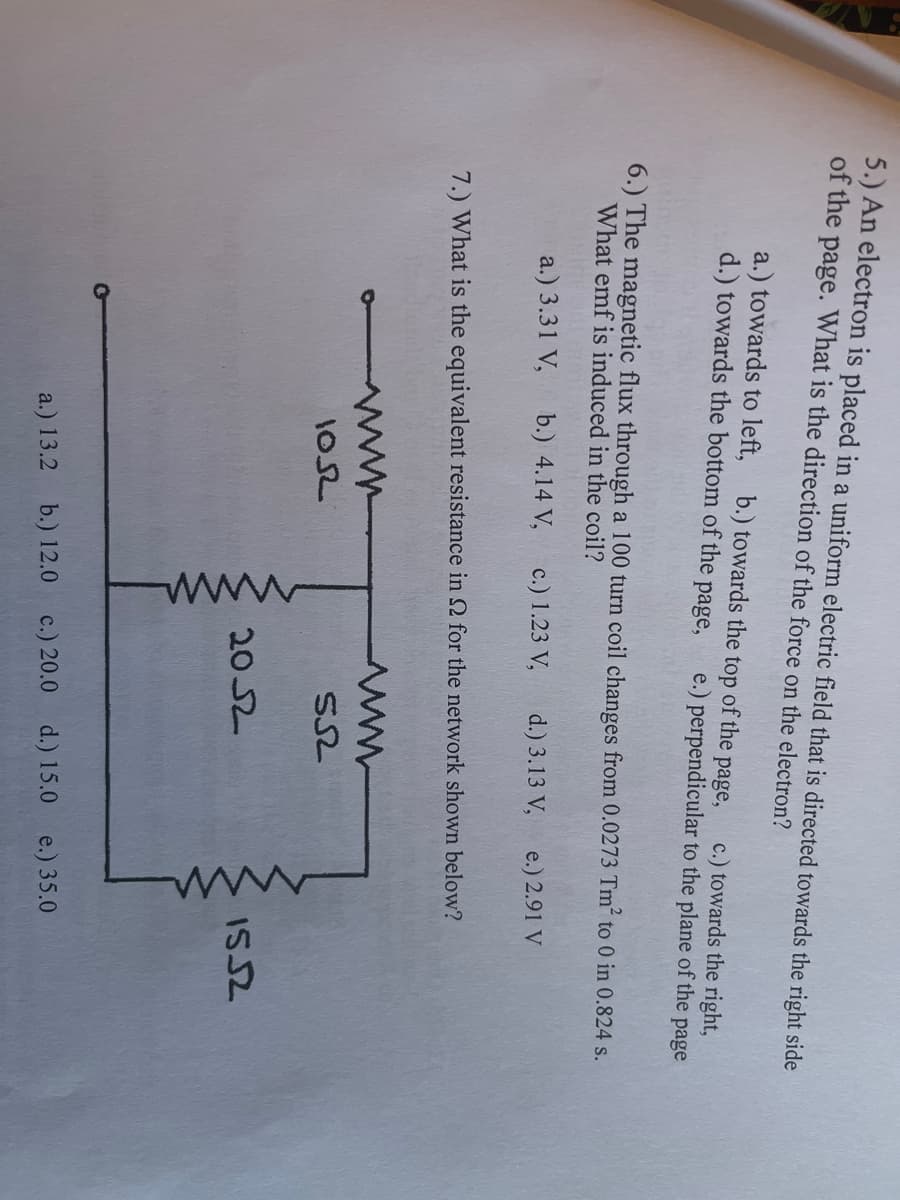 5.) An electron is placed in a uniform electric field that is directed towards the right side
of the page. What is the direction of the force on the electron?
a.) towards to left, b.) towards the top of the
d.) towards the bottom of the page,
c.) towards the right,
e.) perpendicular to the plane of the page
page,
6.) The magnetic flux through a 100 turn coil changes from 0.0273 Tm² to 0 in 0.824 s.
What emf is induced in the coil?
a.) 3.31 V,
b.) 4.14 V,
c.) 1.23 V,
d.) 3.13 V,
e.) 2.91 V
7.) What is the equivalent resistance in 2 for the network shown below?
102
2052
ISS2
a.) 13.2 b.) 12.0 c.) 20.0 d.) 15.0 e.) 35.0
