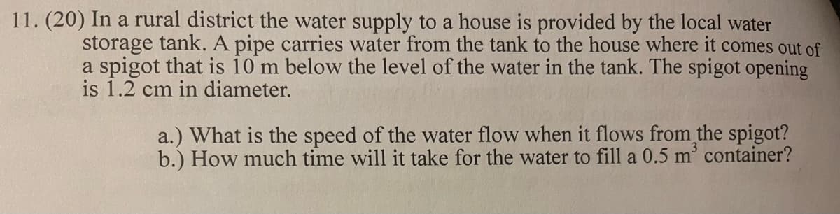 11. (20) In a rural district the water supply to a house is provided by the local water
storage tank. A pipe carries water from the tank to the house where it comes out of
a spigot that is 10 m below the level of the water in the tank. The spigot opening
is 1.2 cm in diameter.
a.) What is the speed of the water flow when it flows from the spigot?
b.) How much time will it take for the water to fill a 0.5 m’ container?
