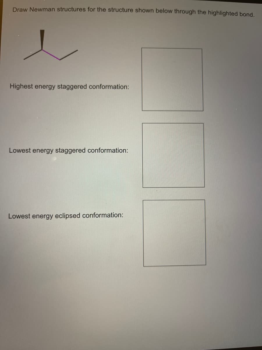 Draw Newman structures for the structure shown below through the highlighted bond.
Highest energy staggered conformation:
Lowest energy staggered conformation:
Lowest energy eclipsed conformation:
