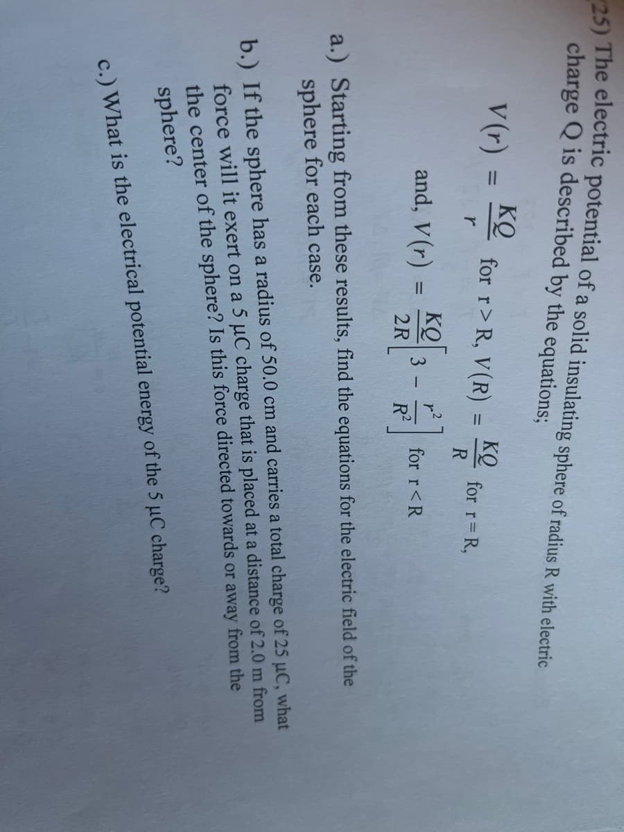 5) The electric potential of a solid insulating sphere of radius R with electric
charge Q is described by the equations;
V (r) :
KQ
for r> R, V(R)
KQ
for r= R,
r
and, V (r) =
KQ
for r<R
R2
2R
a.) Starting from these results, find the equations for the electric field of the
sphere for each case.
b.) If the sphere has a radius of 50.0 cm and carries a total charge of 25 uC, what
force will it exert on a 5 µC charge that is placed at a distance of 2.0 m from
the center of the sphere? Is this force directed towards or away from the
sphere?
c.) What is the electrical potential energy of the 5 µC charge?
