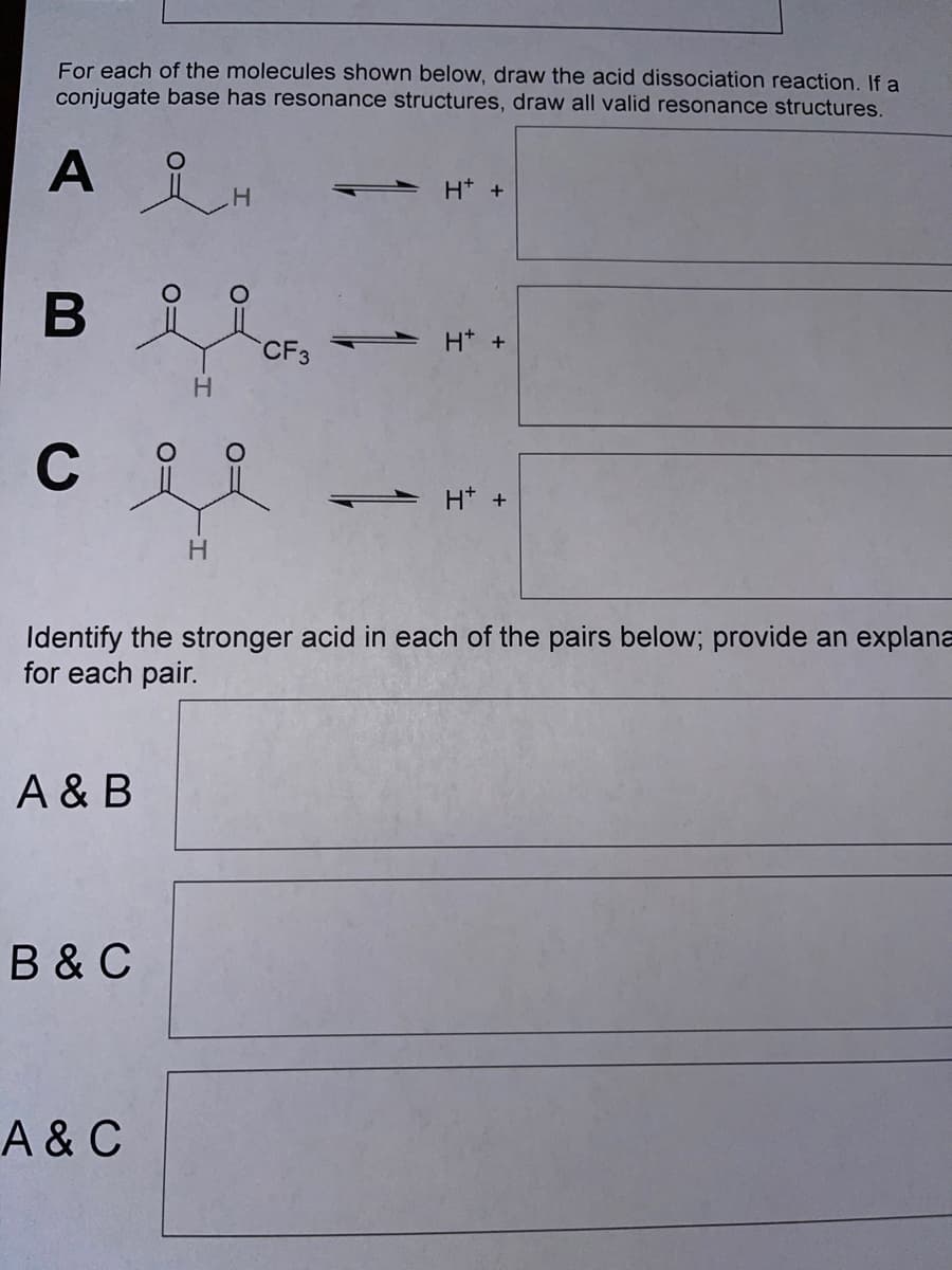 For each of the molecules shown below, draw the acid dissociation reaction. If a
conjugate base has resonance structures, draw all valid resonance structures.
A
H* +
H.
- H* +
CF3
H.
C
H* +
Identify the stronger acid in each of the pairs below; provide an explana
for each pair.
A & B
B &C
A& C

