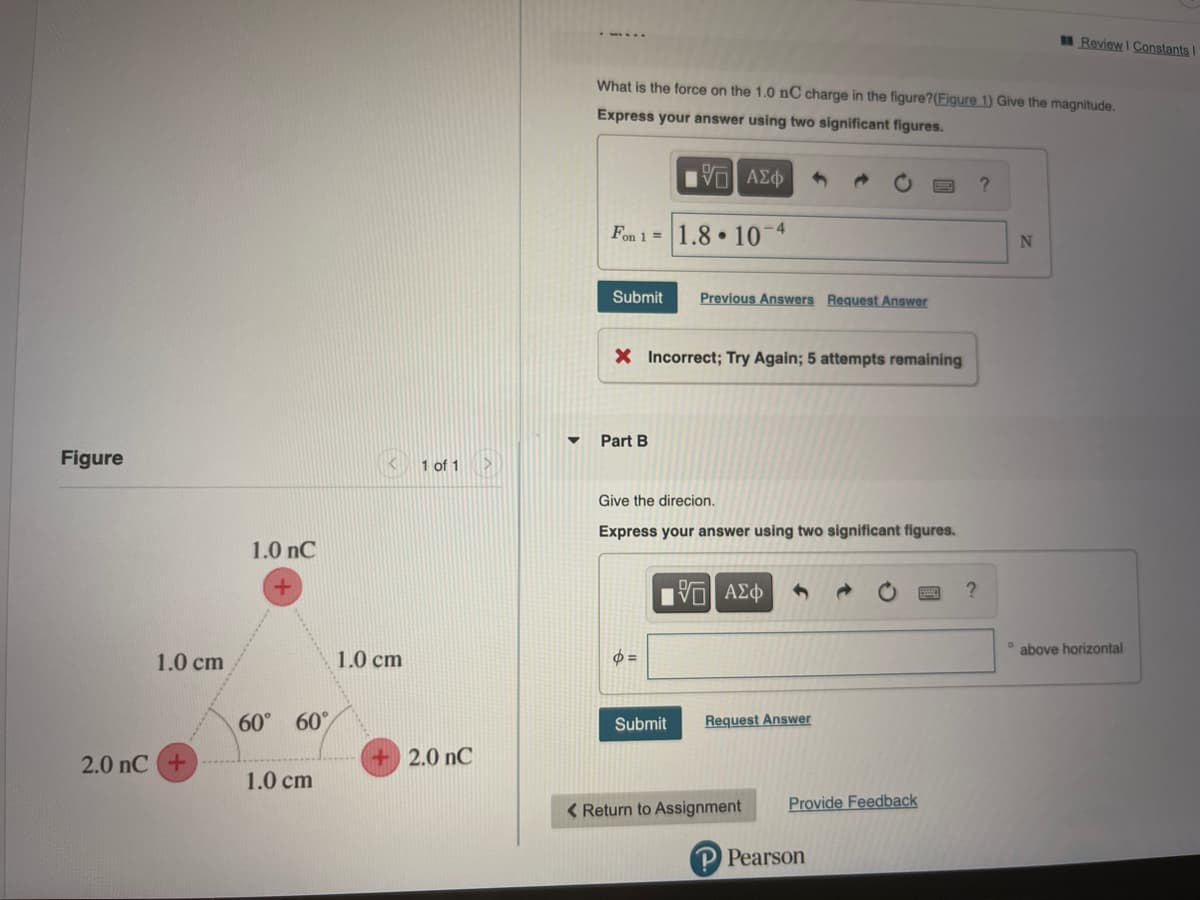 Review I Constants
What is the force on the 1.0 nC charge in the figure?(Figure 1) Give the magnitude.
Express your answer using two significant figures.
VO AE
Fon 1 = 1.8 • 10*
-4
Submit
Previous Answers Request Answer
X Incorrect; Try Again; 5 attempts remaining
Part B
Figure
1 of 1
Give the direcion.
Express your answer using two significant figures.
1.0 nC
V ΑΣφ
above horizontal
1.0 cm
1.0 cm
60° 60°
Submit
Request Answer
2.0 nC +
2.0 nC
1.0 cm
< Return to Assignment
Provide Feedback
Pearson
